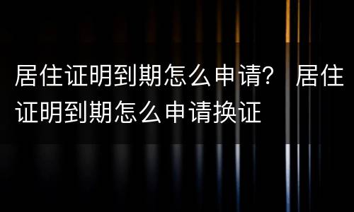 居住证明到期怎么申请？ 居住证明到期怎么申请换证