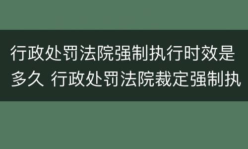 行政处罚法院强制执行时效是多久 行政处罚法院裁定强制执行后的执行时效