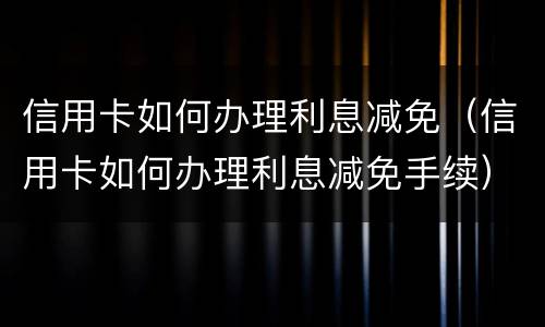 信用卡如何办理利息减免（信用卡如何办理利息减免手续）