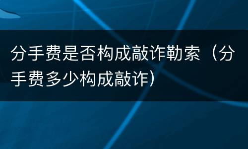 分手费是否构成敲诈勒索（分手费多少构成敲诈）