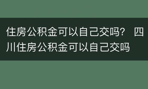 住房公积金可以自己交吗？ 四川住房公积金可以自己交吗