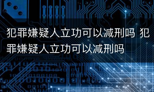 犯罪嫌疑人立功可以减刑吗 犯罪嫌疑人立功可以减刑吗
