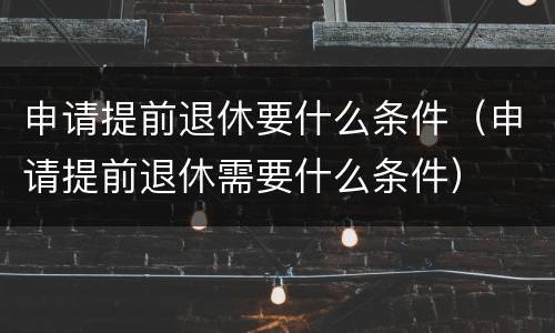 申请提前退休要什么条件（申请提前退休需要什么条件）