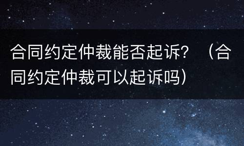 合同约定仲裁能否起诉？（合同约定仲裁可以起诉吗）