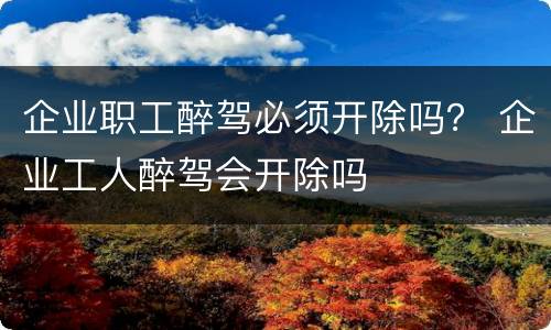 企业职工醉驾必须开除吗？ 企业工人醉驾会开除吗