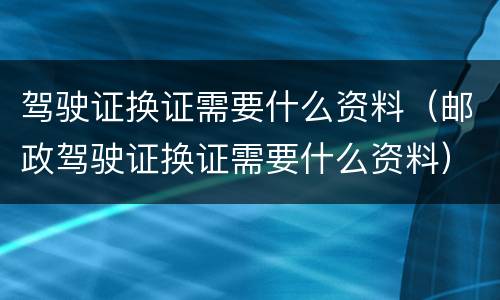 驾驶证换证需要什么资料（邮政驾驶证换证需要什么资料）