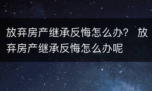 放弃房产继承反悔怎么办？ 放弃房产继承反悔怎么办呢
