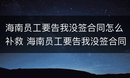 海南员工要告我没签合同怎么补救 海南员工要告我没签合同怎么补救呢