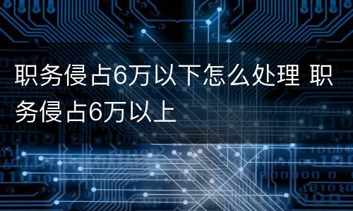 职务侵占6万以下怎么处理 职务侵占6万以上