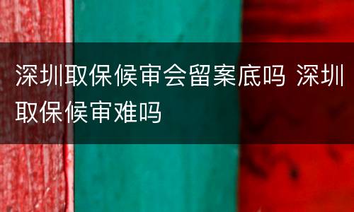 深圳取保候审会留案底吗 深圳取保候审难吗