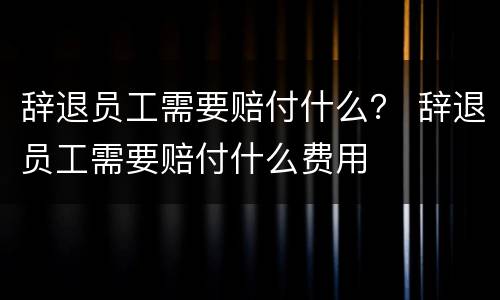 辞退员工需要赔付什么？ 辞退员工需要赔付什么费用