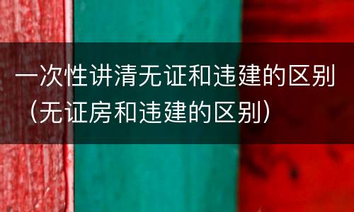 一次性讲清无证和违建的区别（无证房和违建的区别）