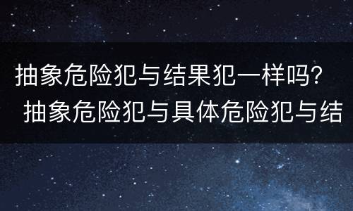 抽象危险犯与结果犯一样吗？ 抽象危险犯与具体危险犯与结果犯