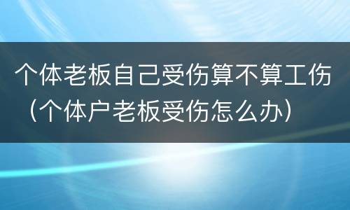 个体老板自己受伤算不算工伤（个体户老板受伤怎么办）