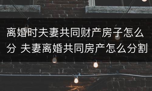 离婚时夫妻共同财产房子怎么分 夫妻离婚共同房产怎么分割?