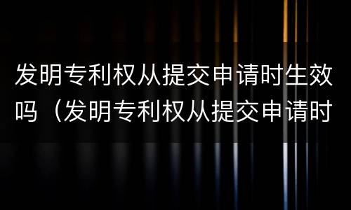 发明专利权从提交申请时生效吗（发明专利权从提交申请时生效吗）