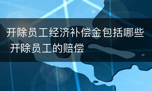 开除员工经济补偿金包括哪些 开除员工的赔偿