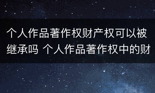 个人作品著作权财产权可以被继承吗 个人作品著作权中的财产权 哔哩哔哩
