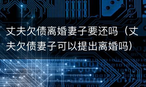 丈夫欠债离婚妻子要还吗（丈夫欠债妻子可以提出离婚吗）