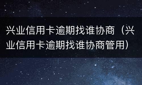 兴业信用卡逾期找谁协商（兴业信用卡逾期找谁协商管用）