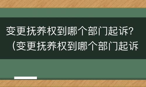 变更抚养权到哪个部门起诉？（变更抚养权到哪个部门起诉有效）