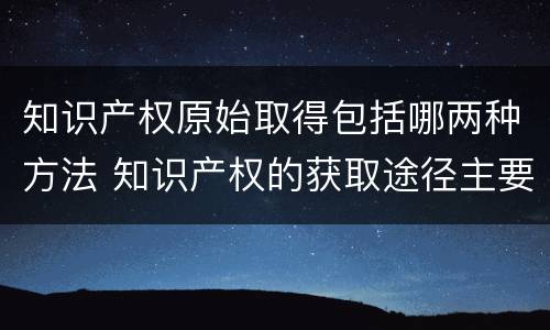 知识产权原始取得包括哪两种方法 知识产权的获取途径主要包括