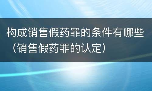 构成销售假药罪的条件有哪些（销售假药罪的认定）