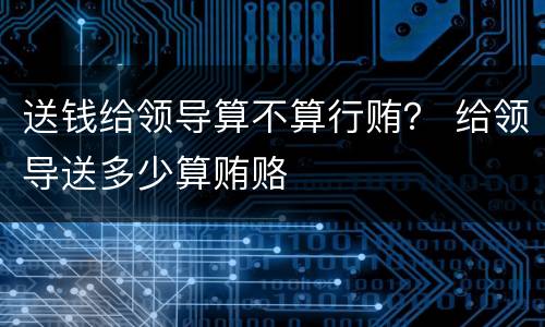 送钱给领导算不算行贿？ 给领导送多少算贿赂