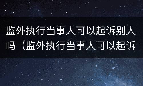 监外执行当事人可以起诉别人吗（监外执行当事人可以起诉别人吗）
