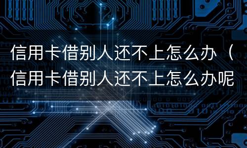 信用卡借别人还不上怎么办（信用卡借别人还不上怎么办呢）