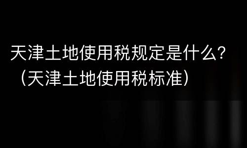 天津土地使用税规定是什么？（天津土地使用税标准）