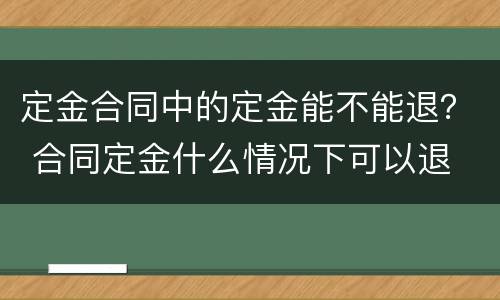 定金合同中的定金能不能退？ 合同定金什么情况下可以退