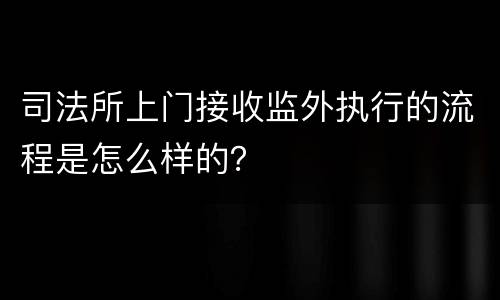 司法所上门接收监外执行的流程是怎么样的？
