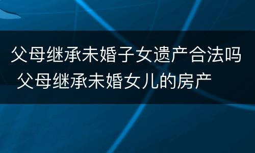 父母继承未婚子女遗产合法吗 父母继承未婚女儿的房产