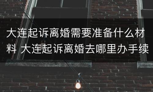 大连起诉离婚需要准备什么材料 大连起诉离婚去哪里办手续