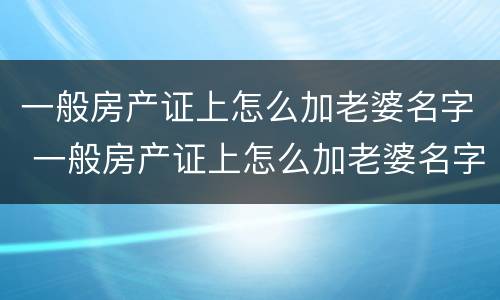 一般房产证上怎么加老婆名字 一般房产证上怎么加老婆名字和孩子