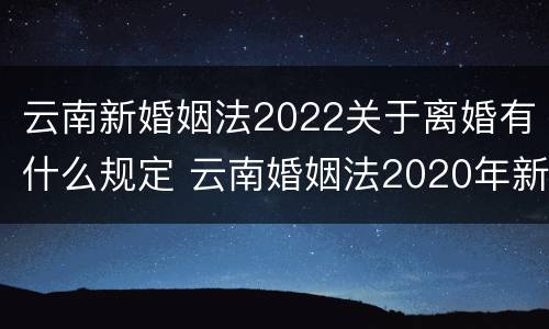 云南新婚姻法2022关于离婚有什么规定 云南婚姻法2020年新规定假期