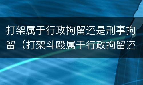 打架属于行政拘留还是刑事拘留（打架斗殴属于行政拘留还是刑事拘留）