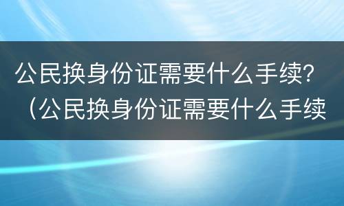 公民换身份证需要什么手续？（公民换身份证需要什么手续和证件）