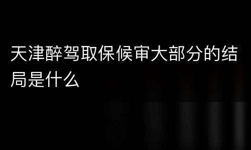 天津醉驾取保候审大部分的结局是什么