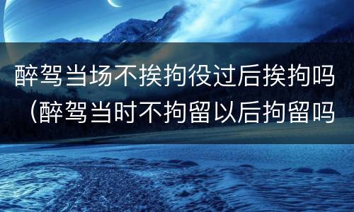 醉驾当场不挨拘役过后挨拘吗（醉驾当时不拘留以后拘留吗）