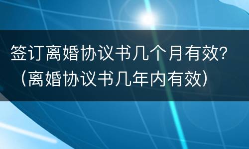 签订离婚协议书几个月有效？（离婚协议书几年内有效）