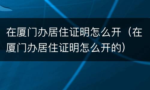 在厦门办居住证明怎么开（在厦门办居住证明怎么开的）
