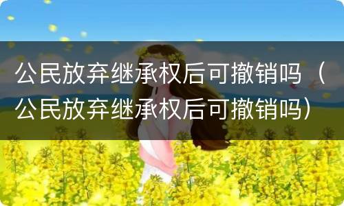 公民放弃继承权后可撤销吗（公民放弃继承权后可撤销吗）