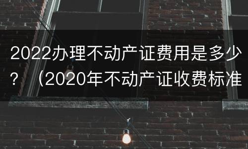 2022办理不动产证费用是多少？（2020年不动产证收费标准）