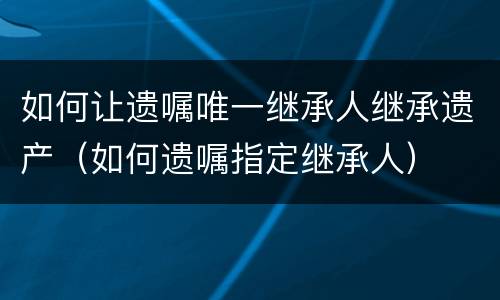 如何让遗嘱唯一继承人继承遗产（如何遗嘱指定继承人）