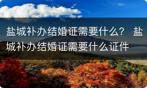 盐城补办结婚证需要什么？ 盐城补办结婚证需要什么证件