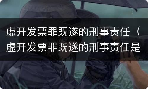 虚开发票罪既遂的刑事责任（虚开发票罪既遂的刑事责任是）