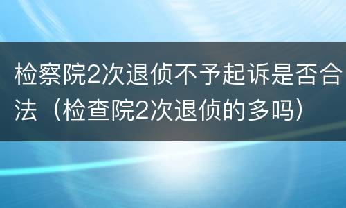 检察院2次退侦不予起诉是否合法（检查院2次退侦的多吗）