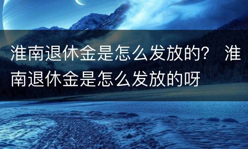 淮南退休金是怎么发放的？ 淮南退休金是怎么发放的呀